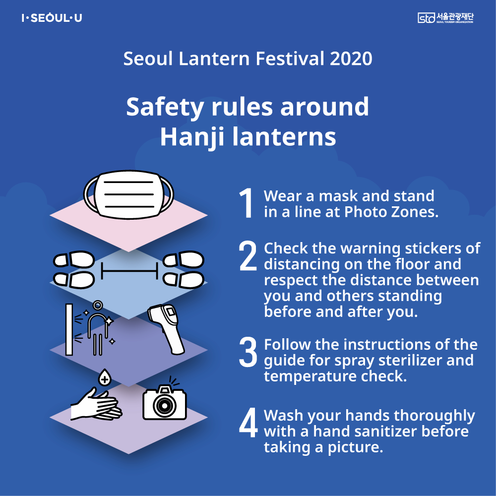 Seoul Lantern Festival 2020 Safety rules aroundHanji lanterns 1.Wear a mask and stand in a line at Photo Zones 2.Check the warning stickers of distancing on the floor and respect the distance between you and others standing before and after you 3.Follow the instructions of the guide for spray sterilizer and temperature check 4.Wash your hands thoroughly with a hand sanitizer before taking a picture