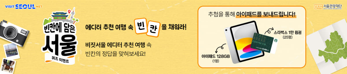 VISIT SEOUL NET/sto 서울관광재단 SEOUL TOURISM ORGANIZATION/빈칸에 담은 서울 퀴즈 이벤트/에디터 추천 여행 속 빈칸을 채워라! /비짓서울 에디터 추천 여행 속 <br />빈칸의 정답을 맞혀보세요! /추첨을 통해 아이패드를 보내드립니다! 아이패드 128GB(1명) 스타벅스 1만원권(25명)