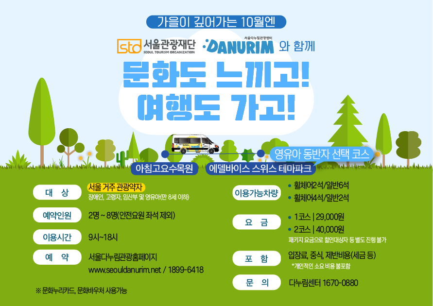 가을이 깊어가는 10월엔 STO 서울관광재단 SEOUL TOURISM ORGANIZATION 서울다누림관광센터 DANURIM 와 함께 문화도 느끼고! 여행도 가고! 아침고요수목원에서 에델바이스 스위스 테마파크 (영유아 동반자 선택코스) 까지 대상 서울 거주 관광약자 장애인,고령자,임산부 및 영유아(만 8세 이하) 예약인원 2명~8명(안전요원 좌석 제외) 이용시간 9시~18시 예약 서울다누림관광홈페이지 www.seouldanurim.net / 1899-6418 ※문화누리카드 문화바우처 사용가능 이용가능차량 휠체어2석/일반6석, 휠체어4석/일반2석 요금 1코스 29,000원 2코스 40,000원 패키지 요금으로 할인대상자 등 별도 진행불가 포함 입장료, 중식, 제반비용(세금 등) *개인적인 소요 비용 불포함 문의 다누림센터 1670-0880