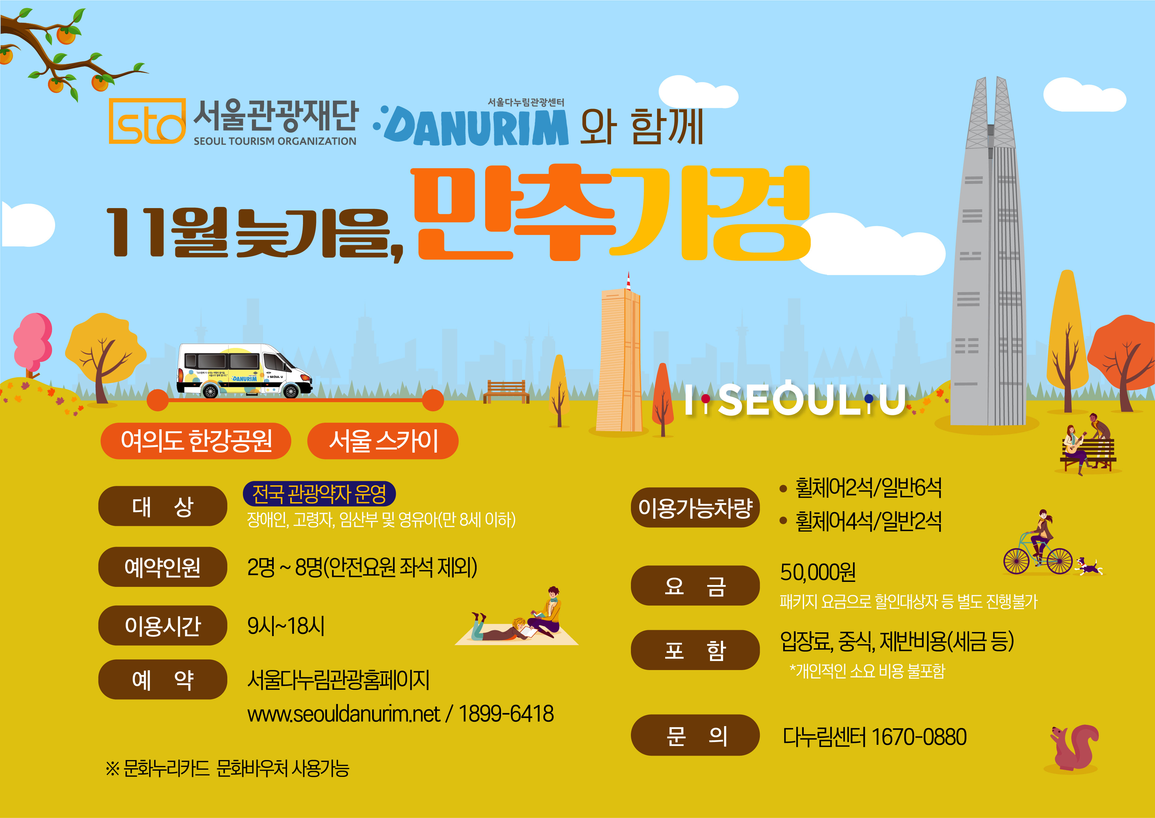 STO 서울관광재단 SEOUL TOURISM ORGANIZATION 서울다누림관광센터 DANURIM 와 함께 11월 늦가을, 만추가경 여의도 한강공원에서 서울 스카이까지 대상 전국 관광약자 운영 장애인,고령자,임산부 및 영유아(만 8세 이하) 예약인원 2명~8명(안전요원 좌석 제외) 이용시간 9시~18시 예약 서울다누림관광홈페이지 www.seouldanurim.net / 1899-6418 ※문화누리카드 문화바우처 사용가능 이용가능차량 휠체어2석/일반6석, 휠체어4석/일반2석 요금 50,000원 패키지 요금으로 할인대상자 등 별도 진행불가 포함 입장료, 중식, 제반비용(세금 등) *개인적인 소요 비용 불포함 문의 다누림센터 1670-0880