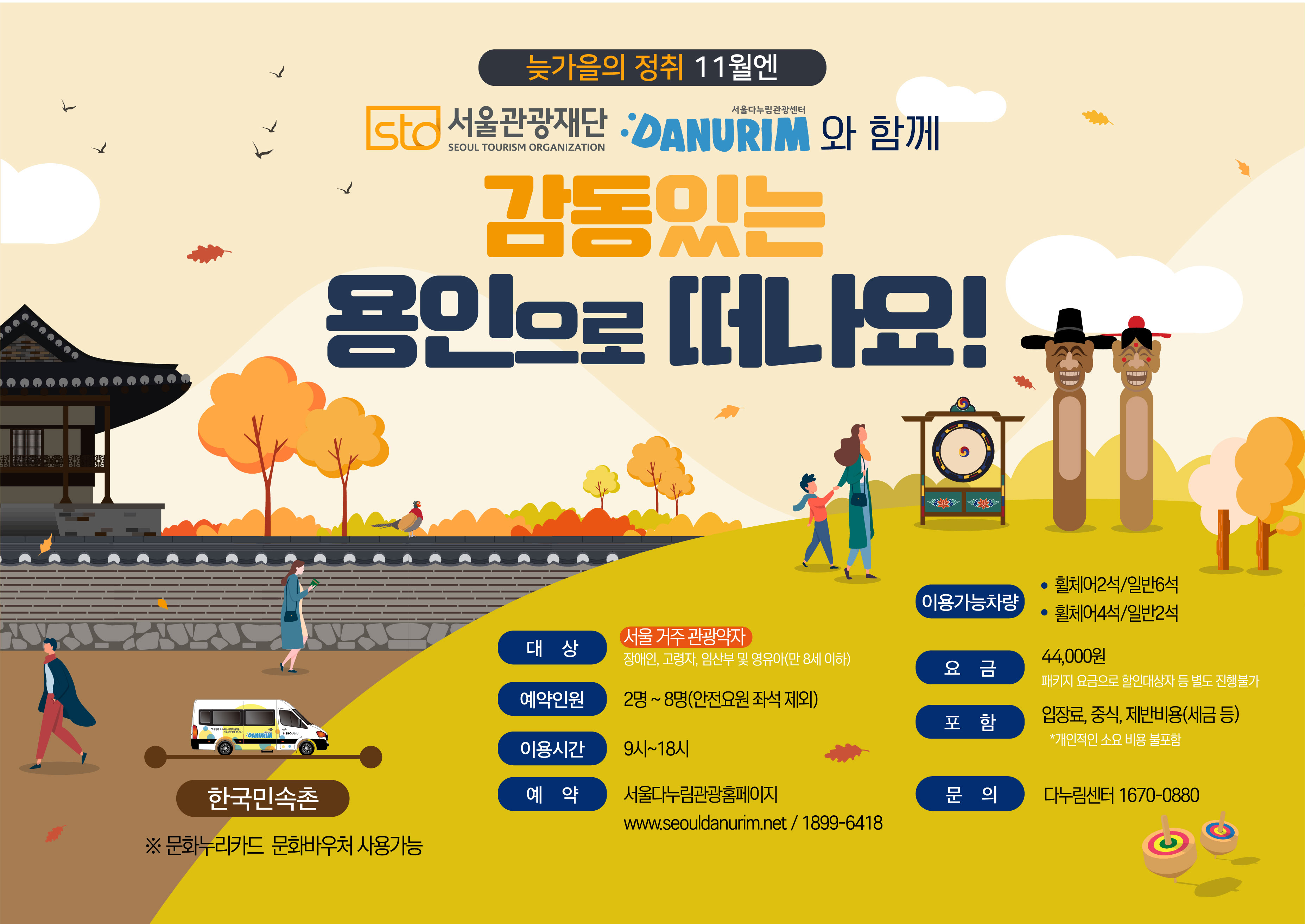 늦가을의 정취 11월엔 STO 서울관광재단 SEOUL TOURISM ORGANIZATION 서울다누림관광센터 DANURIM 와 함게 감동있는 용인으로 떠나요! 한국민속촌 ※문화누리카드 문화바우처 사용가능 대상 서울거주 관광약자 장애인,고령자,임산부 및 영유아(만 8세 이하) 예약인원 2명~8명(안전요원 좌석 제외) 이용시간 9시~18시 예약 서울다누림관광홈페이지 www.seouldanurim.net / 1899-6418 이용가능차량 휠체어2석/일반6석, 휠체어4석/일반3석 요금 44,000원 패키지 요금으로 할인대상자 등 별도 진행불가 포함 입장료, 중식, 제반비용(세금 등) *개인적인 소요 비용 불포함 문의 다누림센터 1670-0880