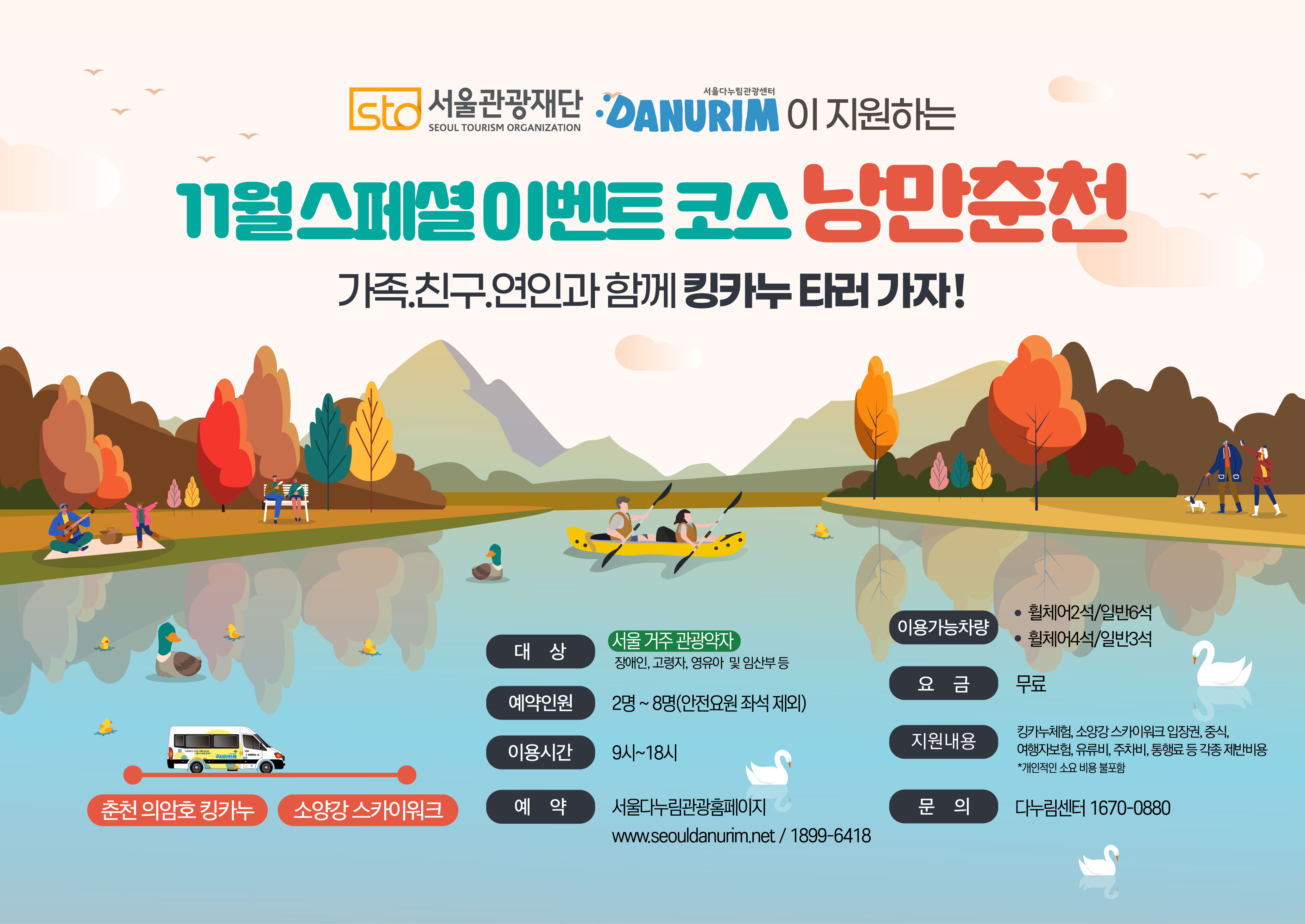 STO 서울관광재단 SEOUL TOURISM ORGANIZATION 서울다누림관광 DANURIM  이 지원하는 11월 스페셜이벤트 코스 낭만춘천 가족.친구.연인과 함께 킹카누 타러 가자!  춘천 의암호 킹카누에서 소양강 스카이워크까지  대상 서울거주 관광약자 장애인,고령자,영유아 및 임산부 등 예약인원 2명~8명(안전요원 좌석 제외) 이용시간 9시~18시 예약 서울다누림관광홈페이지 www.seouldanurim.net / 1899-6418 이용가능차량 휠체어2석/일반6석, 휠체어4석/일반3석 요금 무료 지원내용 킹카누체험,소양강 스카이워크 입장권, 중식, 여행자보험, 유류비, 주차비, 통행료 등 각종 제반비용 *개인적인 소요 비용 불포함 문의 다누림센터 1670-0880