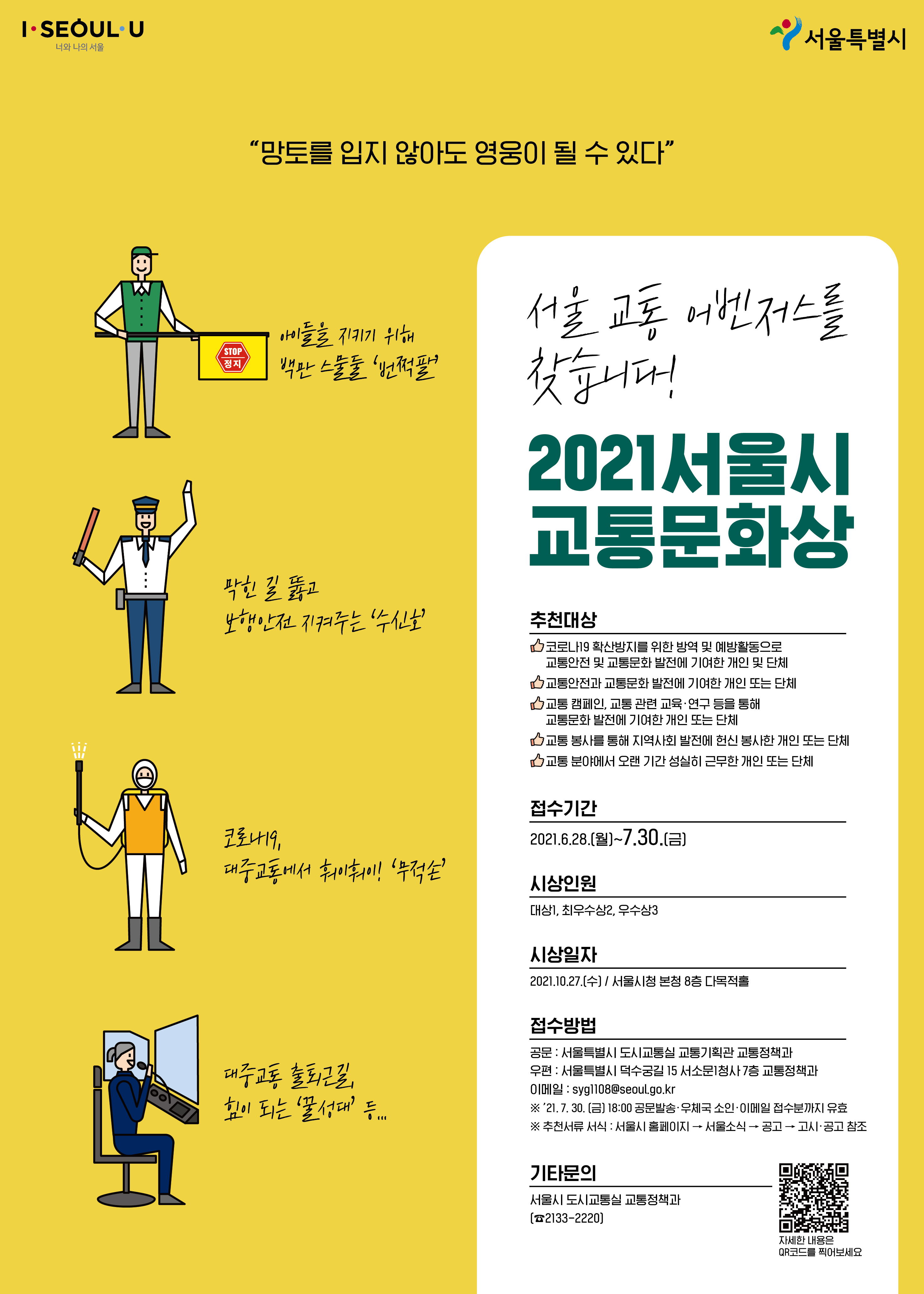 2021 서울시 교통문화상 포스터 이미지. 추천대상 코로나 19 확산방지를 위한 방역 및 예방활동으로 교통안전 및 교통문화 발전에 기여한 개인 및 단체, 교통안전과 교통문화 발전에 기여한 개인 또는 단체, 교통 캠페인 및 교통 관련 교육, 연구 등을 통해 교통문화 발전에 기여한 개인 또는 단체, 교통 봉사를 통해 지역사회 발전에 헌신 봉사한 개인 또는 단체, 교통 분야에서 오랜 기간 성실히 근무한 개인 또는 단체. 접수기간 2021년 6월 28일부터 7월 30일까지. 접수방법 및 문의는 서울시 도시교통실 교통정잭과. 02-2133-2220.