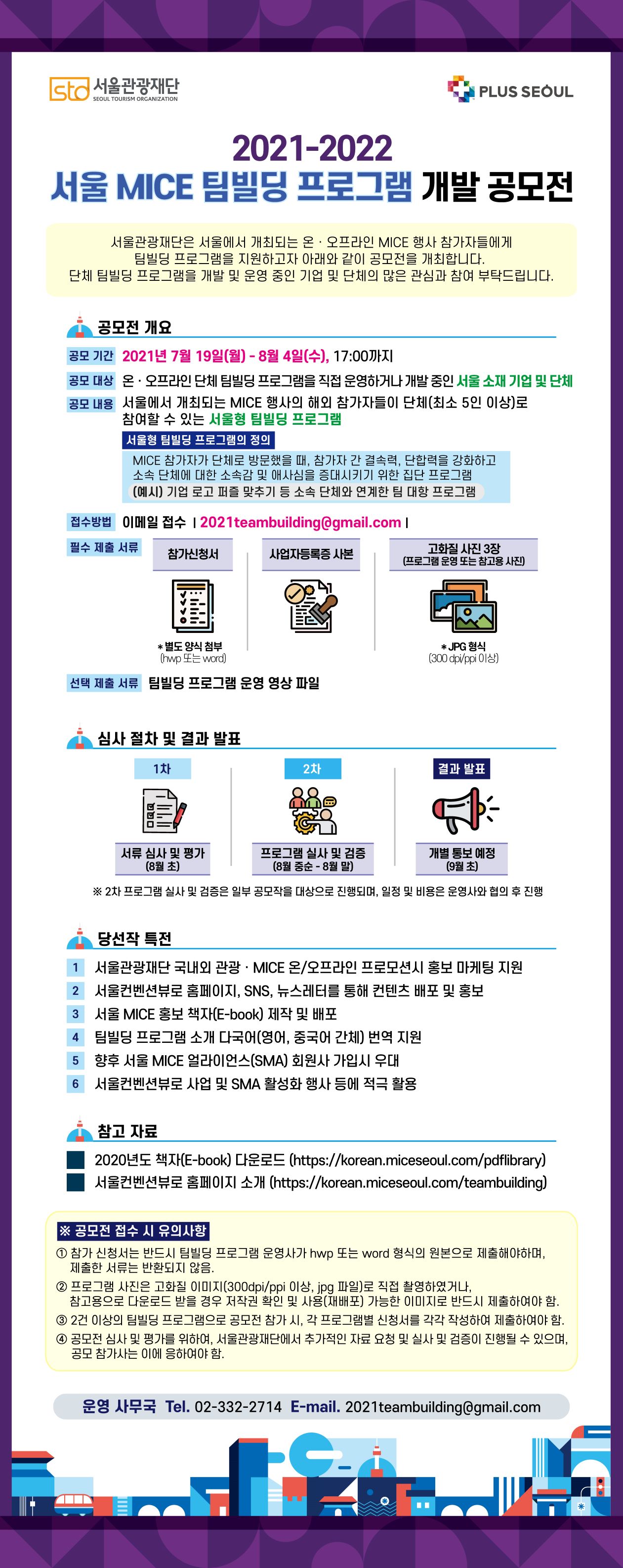 2021-2022 서울 MICE 팀빌딩 프로그램 개발 공모전. 서울관광재단은 서울에서 개최되는 온라인 및 오프라인 MICE 행사 참가자들에게 팀빌딩 프로그램을 지원하고자 아래와 같이 공모전을 개최합니다. 단체 팀빌딩 프로그램을 개발 및 운영 중인 기업 및 단체의 많은 관심과 참여 부탁드립니다. 공모 기간 : 2021년 7월 19일 (월) - 8월 4일 (수), 17:00. 접수 방법 : 이메일 접수 : 2021teambuilding@gmail.com. 자세한 사항은 하단의 파일 유첨.