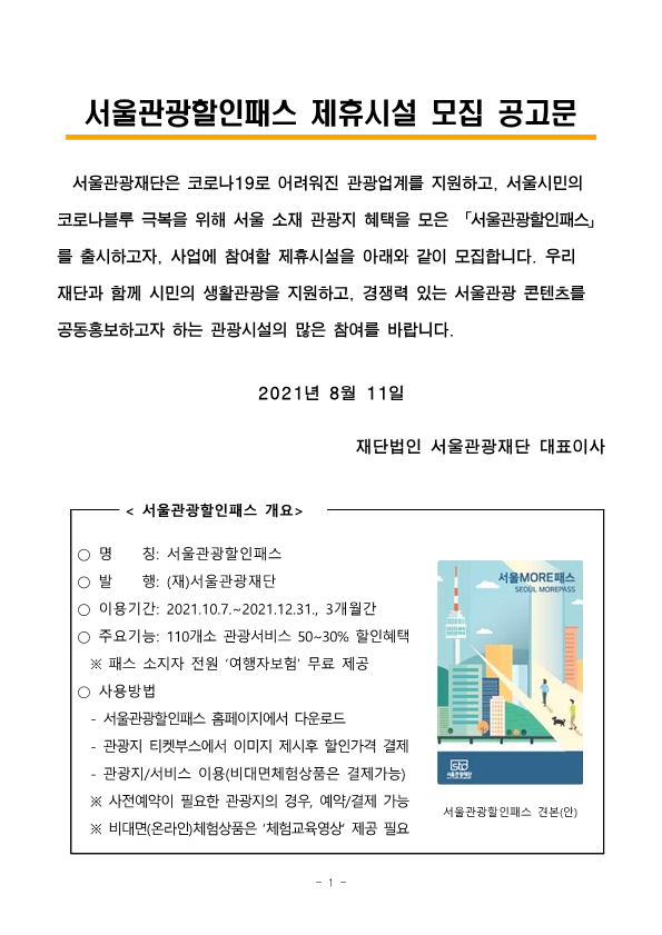 서울관광할인패스 제휴시설 모집 공고문. 서울관광재단은 코로나 19로 어려워진 관광업계를 지원하고, 서울시민의 코로나블루 극복을 위해 서울 소재 관광지 혜택을 모은 서울관광할인패스를 출시하고자, 사업에 참여할 제휴시설을 아래와 같이 모집합니다. 우리 재단과 함께 시민의 생활관광을 지원하고, 경쟁력 있는 서울관광 콘텐츠를 공동 홍보하고자 하는 관광시설의 많은 참여를 바랍니다. 2021년 8월 11일 재단법인 서울관광재단 대표이사. 서울관광할인패스 개요. 명칭 : 서울관광할인패스 발행 : (재)서울관광재단 이용기간 : 2021.10.07 ~ 2021.12.31 (3개월간) 주요 기능 : 110개소 관광서비스 50~30% 할인혜택 (패스 소지자 전원 여행자 보험 무료 제공) 사용 방법 : 서울관광할인패스 홈페이지에서 다운로드, 관광지 티켓부스에서 이미지 제시 후 할인 가격 결제, 관광지/서비스 이용 (비대면 체험 상품은 결제 가능) 사전 예약이 필요한 관광지의 경우, 예약/결제 가능 비대면 (온라인) 체험 상품은 체험교육영상 제공 필요