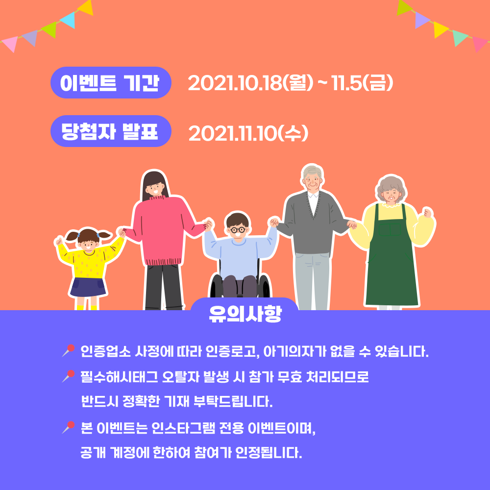 이벤트 기간 2021.10.18(월)~11.5(금), 당첨자 발표 2021.11.10(수)  유의사항 인증업소 사정에 따라 인증로고, 아가의자가 없을 수 있습니다. 필수해시태그 오탈자 발생 시 참가 무효 처리되므로 반드시 정확한 기재 부탁드립니다. 본 이벤트는 인스타그램 전용 이벤트이며, 공개 계정에 한하여 참여가 인정됩니다.