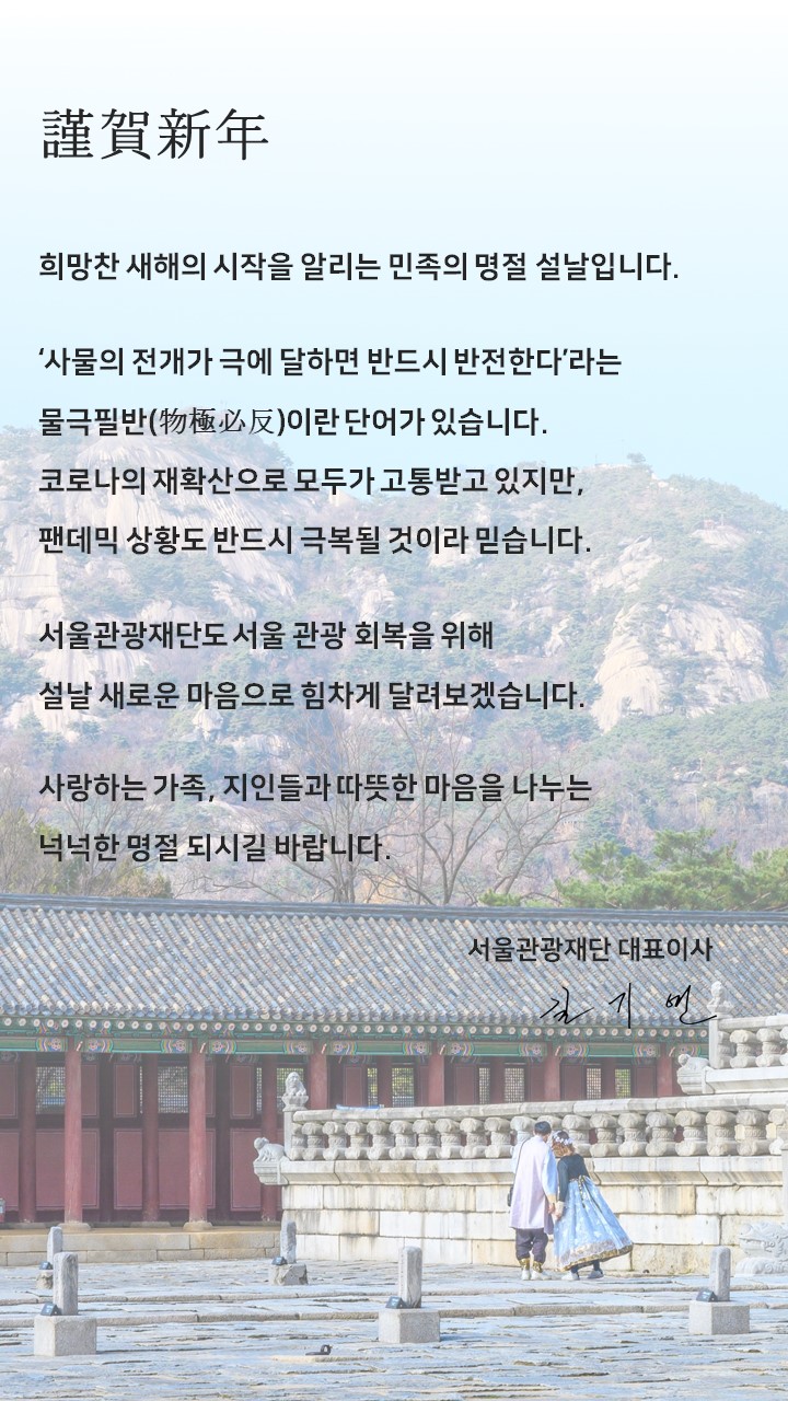 근하신년. 희망찬 새해의 시작을 알리는 민족의 명절 설날입니다. '사물의 전개가 극에 달하면 반드시 반전한다'라는 물극필반이란 단어가  있습니다. 코로나의 재확산으로 모두가 고통받고 있지만, 팬데믹 상황도 반드시 극복될 것이라 믿습니다. 서울관광재단도 서울 관광 회복을 위해 설날 새로운 마음으로 힘차게 달려보겠습니다. 사랑하는 가족, 지인들과 따뜻한 마음을 나누는 넉넉한 명절 되시길 바랍니다. 서울관광재단 대표이사 길기연.