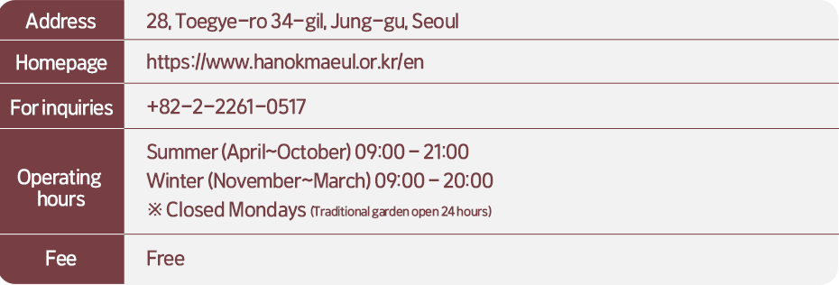 Address: 28, Toegye-ro 34-gil, Jung-gu, Seoul  Homepage: https://www.hanokmaeul.or.kr/en  For inquiries: +82-2-2261-0517  Operating hours:  Summer (April~October) 09:00-21:00 Winter (November~March) 09:00-20:00 Closed Mondays (Traditional garden open 24 hours)  Fee: Free