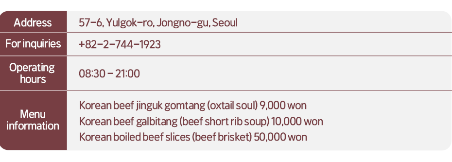 Address: 57-6 Yulgok-ro, Jongno-gu, Seoul  For inquiries: +82-2-744-1923   Opening hours: 08:30-21:00  Menu information:  Korean beef jinguk gomtang (oxtail soul) 9,000 won, Korean beef galbitang (beef short rib soup) 10,000 won, Korean boiled beef slices (beef brisket) 50,000 won