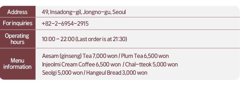 Address: 49, Insadong-gil, Jongno-gu, Seoul  For inquiries: +82-2-6954-2915   Opening hours: 10:00-22:00 (Last order is at 21:30)  Menu Information:  Aesam (ginseng) Tea 7,000 won, Plum Tea 6,500 won, Injeolmi Cream Coffee 6,500 won, Chal-tteok 5,000 won, Seolgi 5,000 won, Hangeul Bread 3,000 won