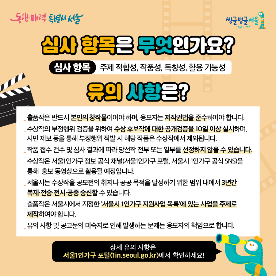 실사 항목은 무엇인가요?심사 항목 주제 적합성, 작품성, 독창성, 활용 가능성.유의사항은?출품작은 반드시 본인의 창작물이어야 하며, 응모자는 저작권법을 준수하여야 합니다. 수상작의 부정행위 검증을 위하여 수상 후보작에 대한 공개검증을 10일 이상 실시하며, 시민 제보 등을 통해 부정행위 적발 시 해당 작품은 수상작에서 제외됩니다._작품 접수 건수 및 심사 결과에 따라 당선작 전부 또는 일부를 선정하지 않을 수 있습니다. 수상작은 서울1인가구 정보 공식 채널(서울1인가구 포털, 서울시 1인가구 공식 SNS)을 통해 홍보 동영상으로 활용될 예정입니다._서울시는 수상작을 공모전의 취지나 공공목적을 달성하기 위한 범위 내에서 3년간 복제·전송·전시·공중송신할 수 있습니다.출품작은 서울시에서 지정한 '서울시 1인가구 지원사업 목록에 있는 사업을 주제로 제작하여야합니다.유의사항 및 공고문의 미숙지로 인해 발생하는 문제는 응모자의 책임으로 합니다.상세 유의 사항은서울1인가구 포털(1in.seoul.go.kr)에서 확인하세요!