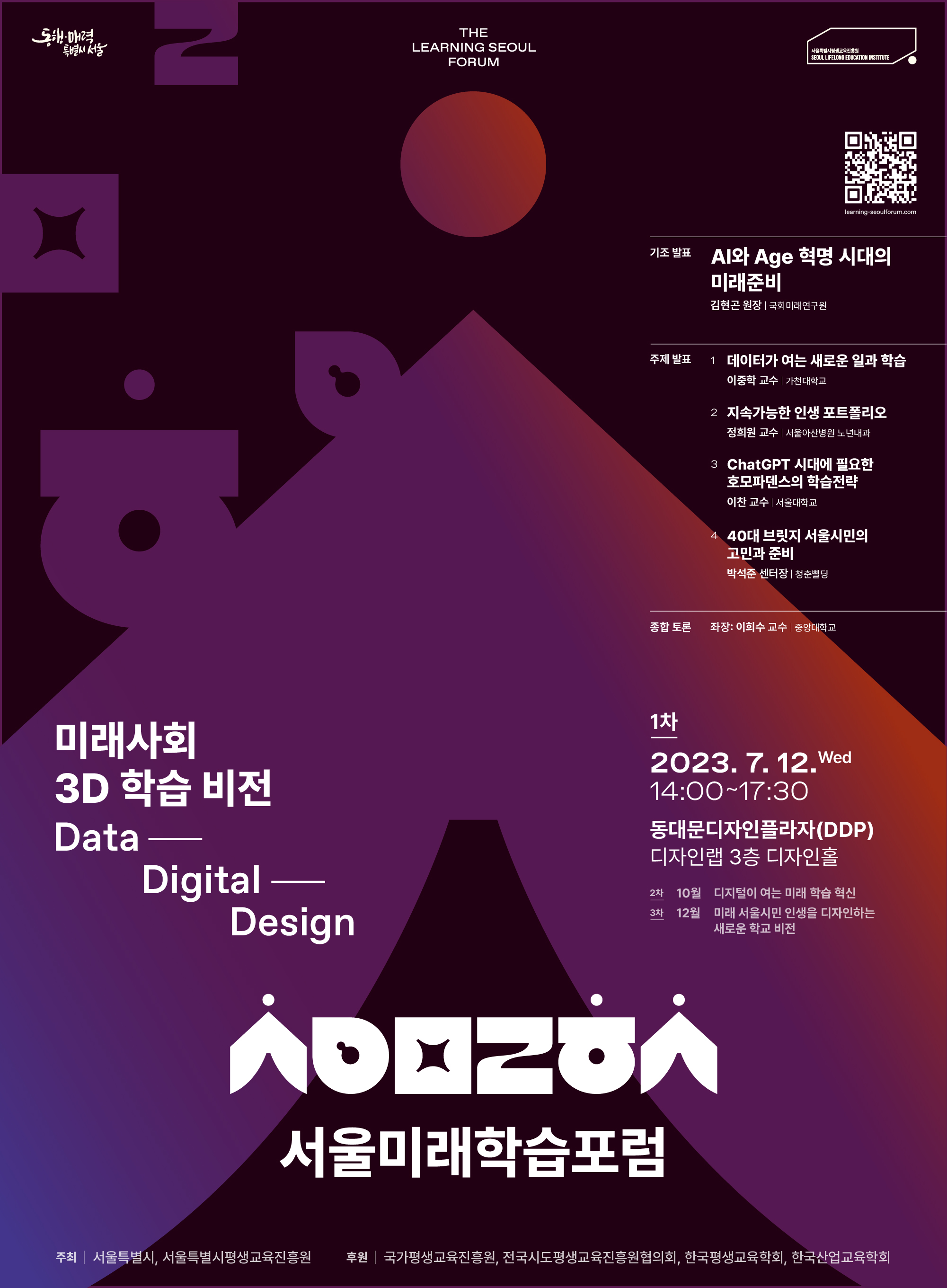 The Learning seoul forum(QR코드)미래학습 3D학습비전.Data Digital Design. 서울미래학습포럼.주최-서울특별시,서울특별시평생교육진흥원, 후원-국가평생교육진흥원, 전구시도평생교육진흥원협의회, 한국평생교육진흥학회, 한국산업교육학회.기초발표 : AI와 Age혁명 시대의 미래준비-김현곤 원장(국회미래연구원).주제발표 : 1.데이터가 여는 새로운 일과 학습-이중학 교수(가천대학교).2.지속가능한 인생 포트폴리오-정희원 교수(서울아산병원 노년내과).3.ChatGPT시대에 필요한 호모파덴스의 학습전략-이찬 교수(서울대학교).4.40대 브릿지 서울시민의 고민과 준비-박석준 센터장(청춘빌딩).종합토론:좌장-이희수 교수(중앙대학교).1차.2023.7.12.wed. 14:00~17:30. 동대문디자인플라자(DDP)디자인랩 3층 디자인홀.2차.10월 디지털이 여는 미래학습 혁신.3차.12월 미래 서울시민 인생을 디자인하는 새로운 학교비전