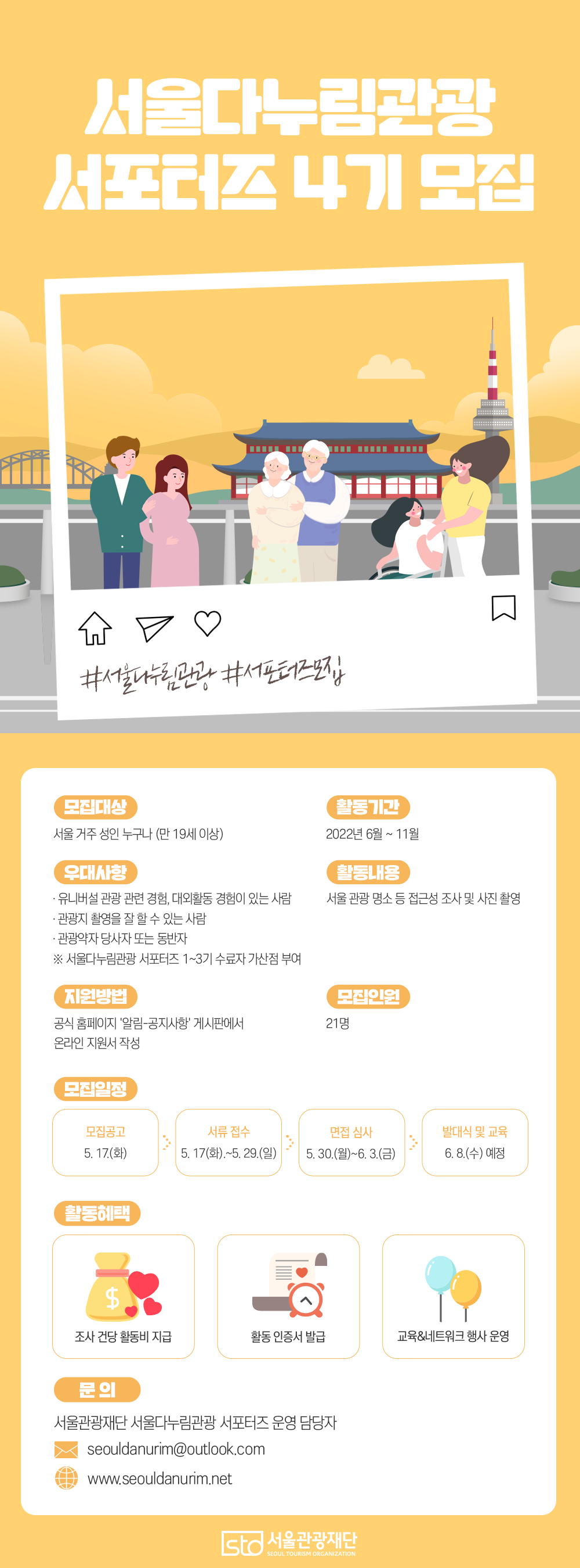 서울다누림관광 서포터즈 4기 모집 #서울다누림관광 #서포터즈모집 모집대상 서울 거주 성인 누구나 (만 19세 이상) 활동기간 2022년 6월 ~ 11월 활동내용 서울 관광 명소 등 접근성 조사 및 사진 촬영 우대사항 유니버설 관광 관련 경험, 대외활동 경험이 있는 사람 관광지 촬영을 잘 할 수 있는 사람 관광약자 당사자 또는 동반자 ※서울다누림관광 서포터즈 1~3기 수료자 가산점 부여 지원방법 공식홈페이지 ‘알림-공지사항’ 게시판에서 온라인 지원서 작성 모집인원 21명 모집일정 모집공고 5.17.(화) 서류접수 5.17.(화)~5.29.(일) 면접심사 5.30.(월)~6.3.(금) 발대식 및 교육 6.8.(수) 예정 활동 혜택 조사 건당 활동비 지급 활동 인증서 발급 교육&네트워크 행사 운영 문의 서울관광재단 서울다누림관광 서포터즈 운영 담당자 seouldanurim@outlook.com www.seouldanurim.net 서울관광재단